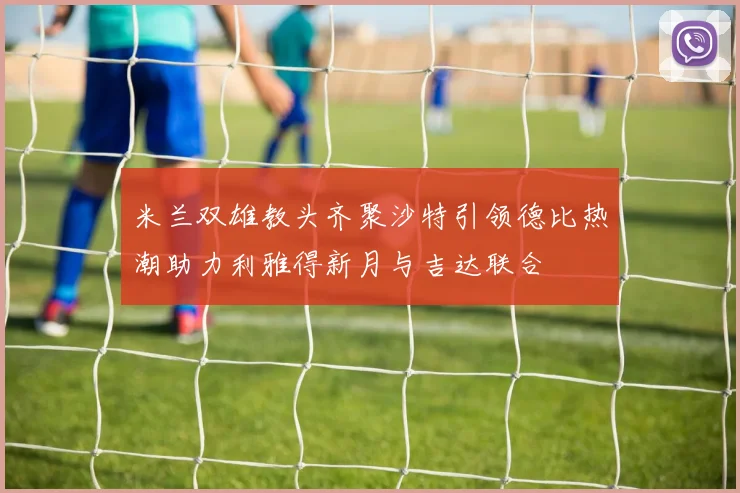 米兰双雄教头齐聚沙特引领德比热潮助力利雅得新月与吉达联合