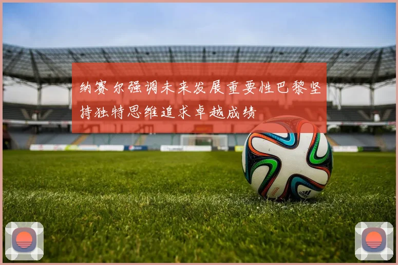 纳赛尔强调未来发展重要性巴黎坚持独特思维追求卓越成绩