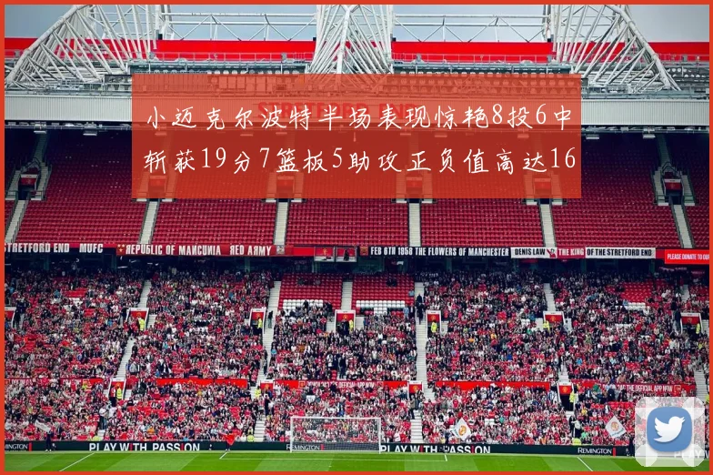 小迈克尔波特半场表现惊艳8投6中斩获19分7篮板5助攻正负值高达16