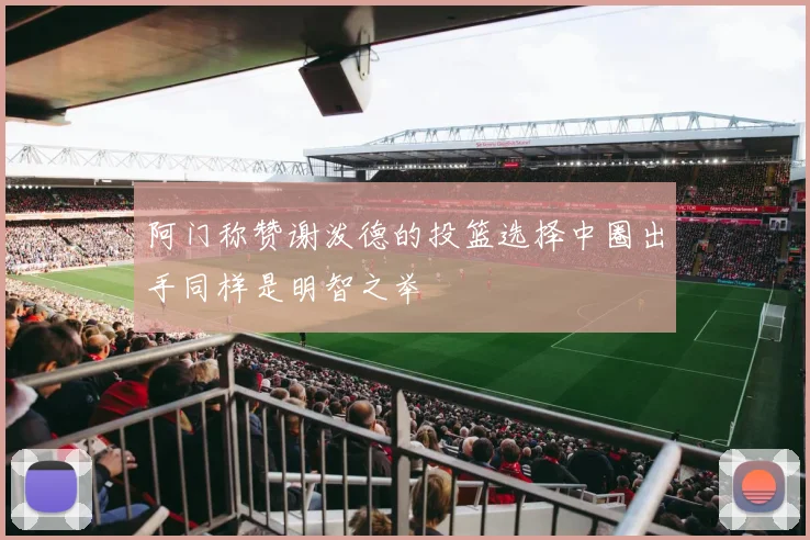 阿门称赞谢泼德的投篮选择中圈出手同样是明智之举