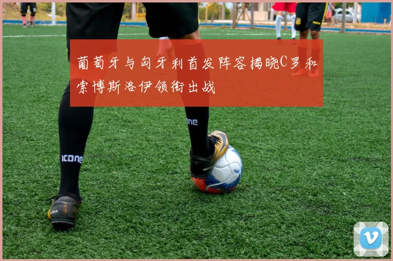 葡萄牙与匈牙利首发阵容揭晓C罗和索博斯洛伊领衔出战