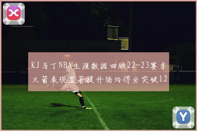 KJ马丁NBA生涯数据回顾22-23赛季火箭表现显著提升场均得分突破12分
