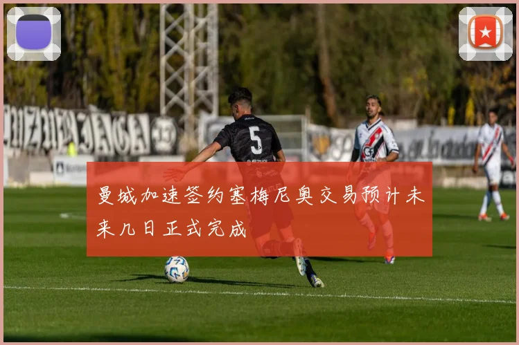 曼城加速签约塞梅尼奥交易预计未来几日正式完成