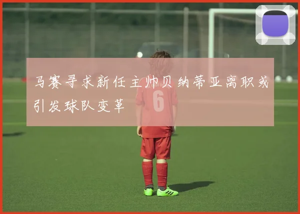 马赛寻求新任主帅贝纳蒂亚离职或引发球队变革