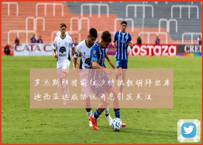 罗杰斯即将前往沙特执教胡拜尔库迪西亚达成协议消息引发关注