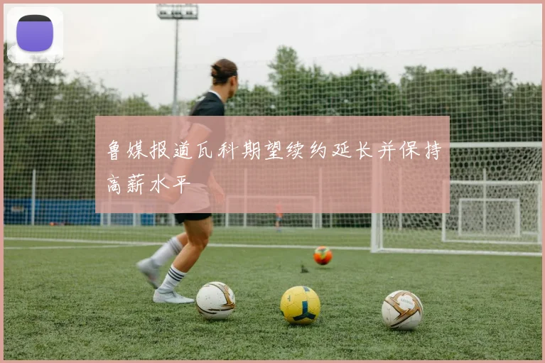 鲁媒报道瓦科期望续约延长并保持高薪水平