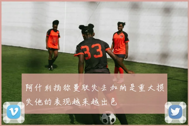 阿什利扬称曼联失去加纳是重大损失他的表现越来越出色