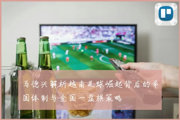 马德兴解析越南足球崛起背后的举国体制与全国一盘棋策略