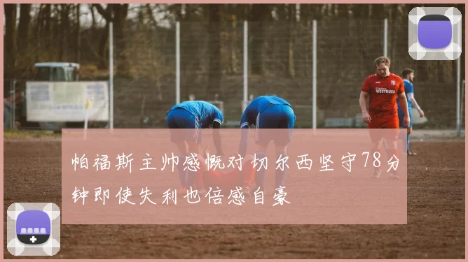 帕福斯主帅感慨对切尔西坚守78分钟即使失利也倍感自豪