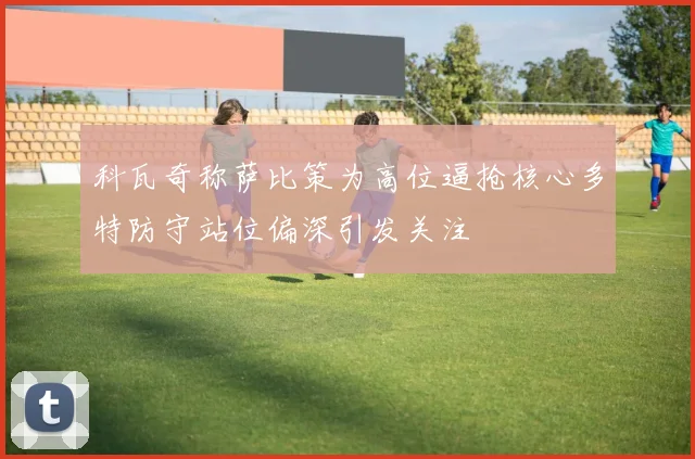 科瓦奇称萨比策为高位逼抢核心多特防守站位偏深引发关注