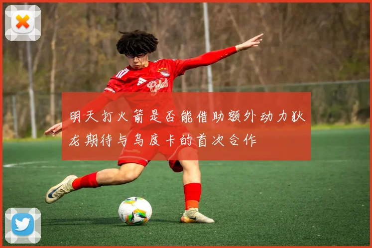 明天打火箭是否能借助额外动力狄龙期待与乌度卡的首次合作