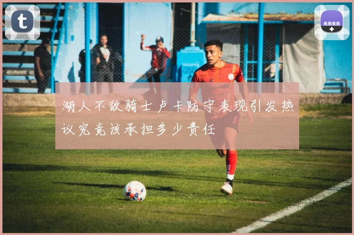 湖人不敌骑士卢卡防守表现引发热议究竟该承担多少责任