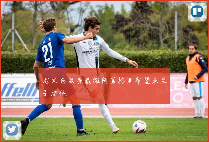 尤文或放弃戴维阿莱格里希望米兰引进他