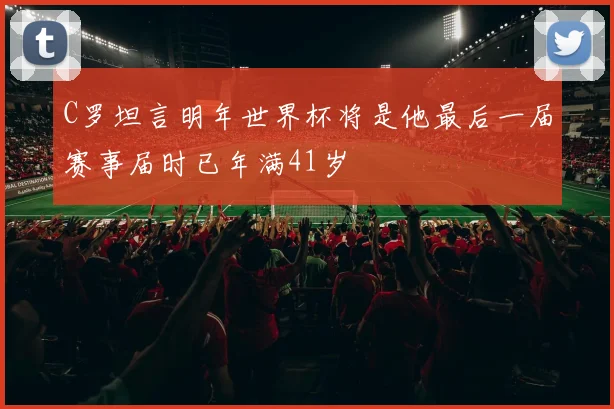 C罗坦言明年世界杯将是他最后一届赛事届时已年满41岁