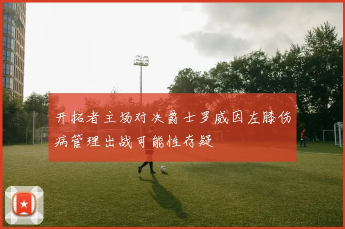 开拓者主场对决爵士罗威因左膝伤病管理出战可能性存疑