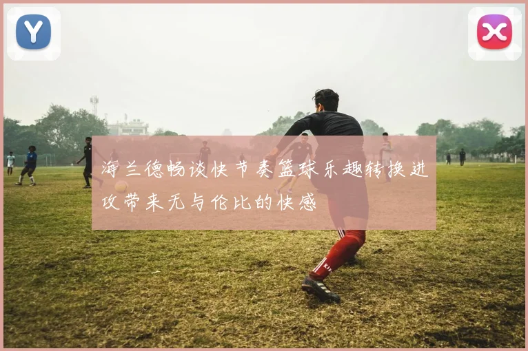 海兰德畅谈快节奏篮球乐趣转换进攻带来无与伦比的快感