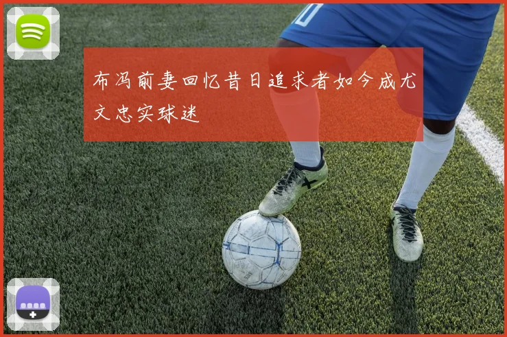 布冯前妻回忆昔日追求者如今成尤文忠实球迷