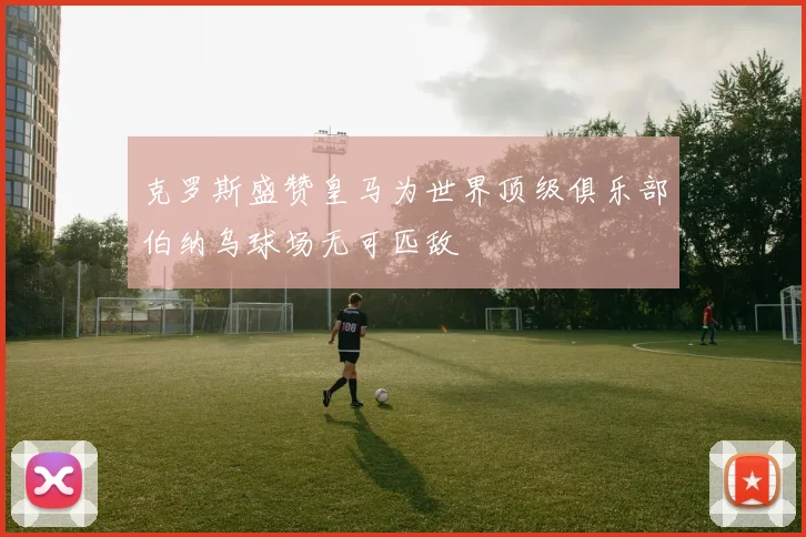 克罗斯盛赞皇马为世界顶级俱乐部伯纳乌球场无可匹敌