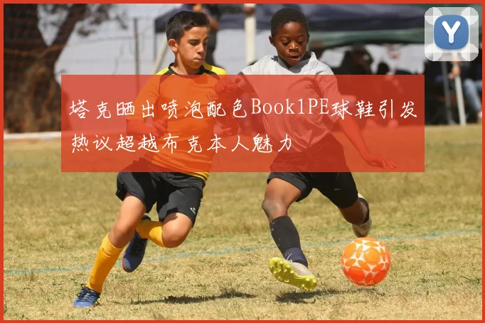 塔克晒出喷泡配色Book1PE球鞋引发热议超越布克本人魅力
