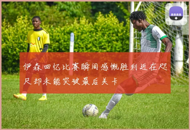 伊森回忆比赛瞬间感慨胜利近在咫尺却未能突破最后关卡