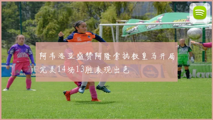 阿韦洛亚盛赞阿隆索执教皇马开局完美14场13胜表现出色
