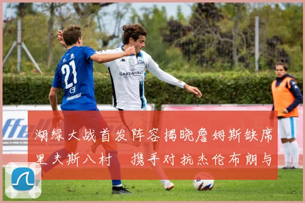 湖绿大战首发阵容揭晓詹姆斯缺席里夫斯八村塁携手对抗杰伦布朗与怀特