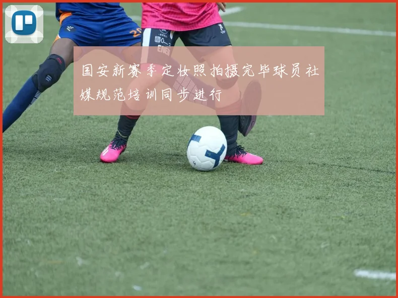 国安新赛季定妆照拍摄完毕球员社媒规范培训同步进行