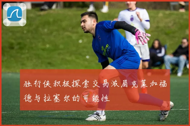 独行侠积极探索交易浓眉克莱加福德与拉塞尔的可能性