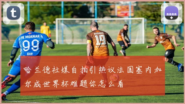 哈兰德社媒自拍引热议法国塞内加尔成世界杯难题你怎么看