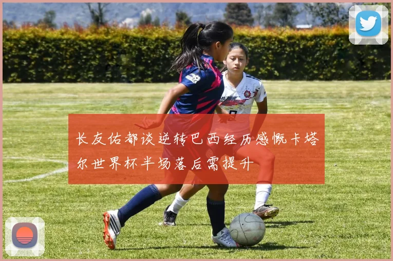 长友佑都谈逆转巴西经历感慨卡塔尔世界杯半场落后需提升