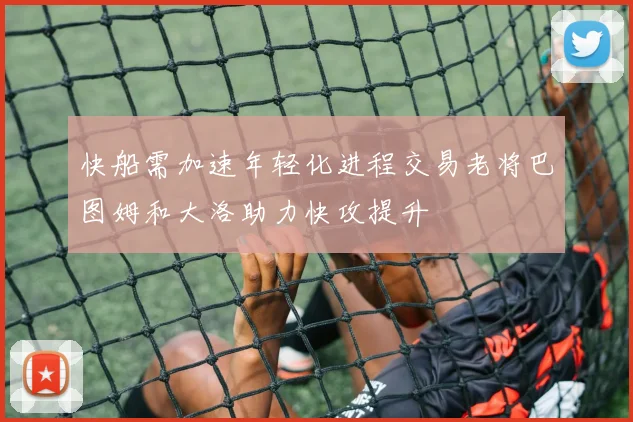 快船需加速年轻化进程交易老将巴图姆和大洛助力快攻提升
