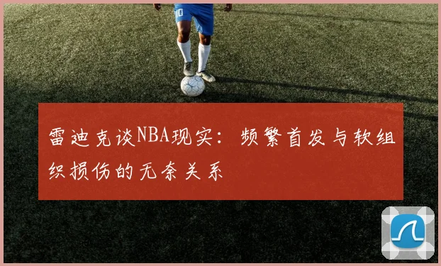 雷迪克谈NBA现实：频繁首发与软组织损伤的无奈关系